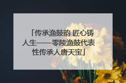 传承渔鼓韵 匠心铸人生——零陵渔鼓代表性传承人唐天宝