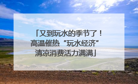 又到玩水的季节了！高温催热“玩水经济” 清凉消费活力满满