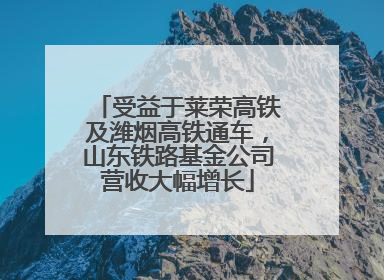 受益于莱荣高铁及潍烟高铁通车，山东铁路基金公司营收大幅增长