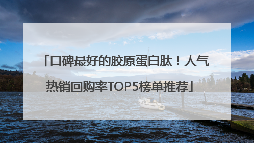口碑最好的胶原蛋白肽！人气热销回购率TOP5榜单推荐
