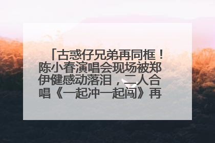 古惑仔兄弟再同框！陈小春演唱会现场被郑伊健感动落泪，二人合唱《一起冲一起闯》再现青春回忆