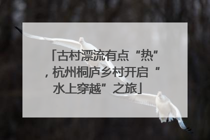 古村漂流有点“热”，杭州桐庐乡村开启“水上穿越”之旅
