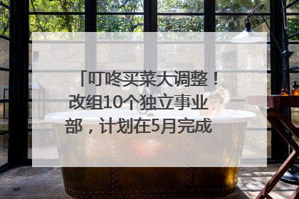 叮咚买菜大调整！改组10个独立事业部，计划在5月完成App端全面改版