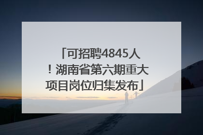 可招聘4845人！湖南省第六期重大项目岗位归集发布
