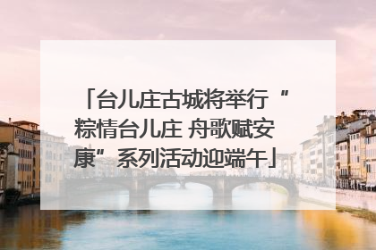 台儿庄古城将举行“粽情台儿庄 舟歌赋安康”系列活动迎端午