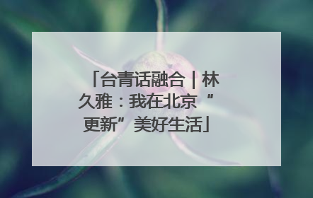 台青话融合｜林久雅：我在北京“更新”美好生活