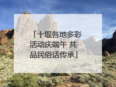 十堰各地多彩活动庆端午 共品民俗话传承