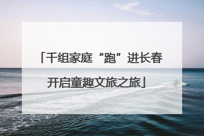 千组家庭“跑”进长春 开启童趣文旅之旅