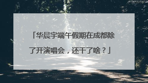 华晨宇端午假期在成都除了开演唱会，还干了啥？