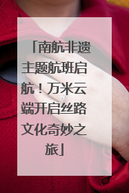 南航非遗主题航班启航！万米云端开启丝路文化奇妙之旅