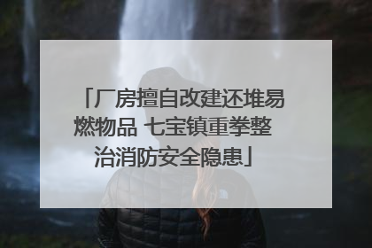 厂房擅自改建还堆易燃物品 七宝镇重拳整治消防安全隐患