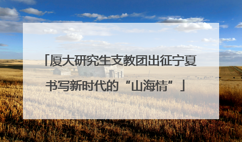 厦大研究生支教团出征宁夏 书写新时代的“山海情”