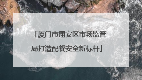 厦门市翔安区市场监管局打造配餐安全新标杆
