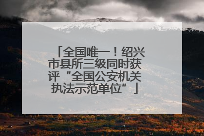全国唯一！绍兴市县所三级同时获评“全国公安机关执法示范单位”