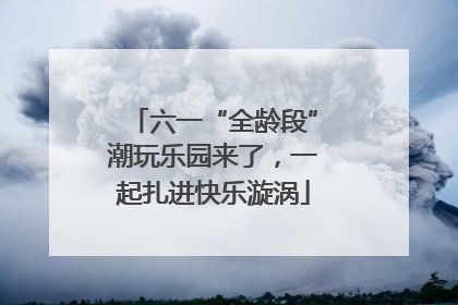 六一“全龄段”潮玩乐园来了，一起扎进快乐漩涡