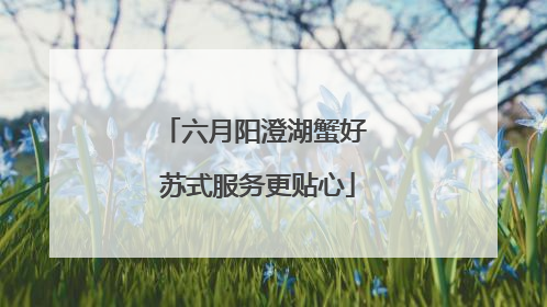 六月阳澄湖蟹好 苏式服务更贴心