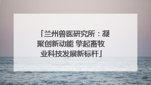 兰州兽医研究所：凝聚创新动能 擎起畜牧业科技发展新标杆