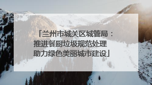 兰州市城关区城管局：推进餐厨垃圾规范处理 助力绿色美丽城市建设