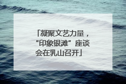 凝聚文艺力量，“印象银滩”座谈会在乳山召开