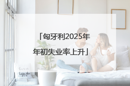 匈牙利2025年年初失业率上升