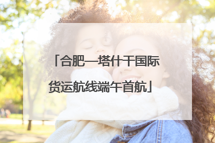 合肥—塔什干国际货运航线端午首航