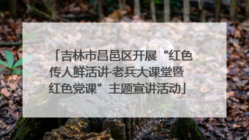 吉林市昌邑区开展“红色传人鲜活讲·老兵大课堂暨红色党课”主题宣讲活动