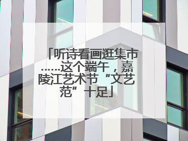 听诗看画逛集市……这个端午，嘉陵江艺术节“文艺范”十足