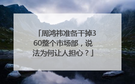 周鸿祎准备干掉360整个市场部，说法为何让人担心？