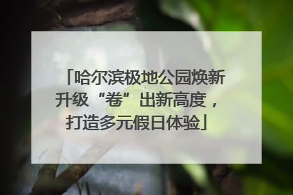 哈尔滨极地公园焕新升级“卷”出新高度，打造多元假日体验