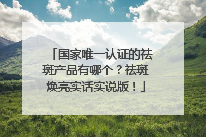国家唯一认证的祛斑产品有哪个？祛斑焕亮实话实说版！