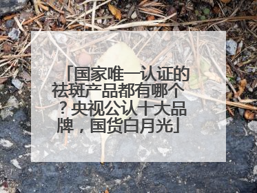 国家唯一认证的祛斑产品都有哪个？央视公认十大品牌，国货白月光