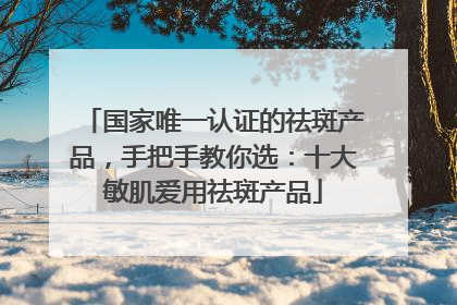 国家唯一认证的祛斑产品，手把手教你选：十大敏肌爱用祛斑产品