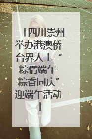 四川崇州举办港澳侨台界人士“粽情端午·粽香同庆”迎端午活动