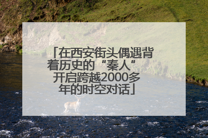 在西安街头偶遇背着历史的“秦人” 开启跨越2000多年的时空对话