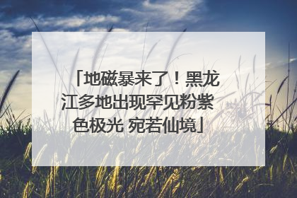 地磁暴来了！黑龙江多地出现罕见粉紫色极光 宛若仙境