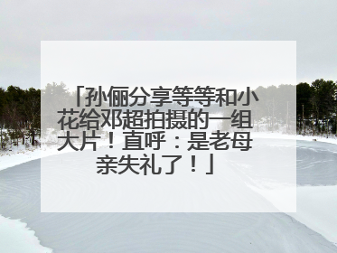 孙俪分享等等和小花给邓超拍摄的一组大片！直呼：是老母亲失礼了！