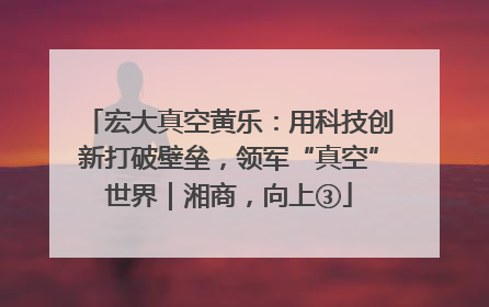 宏大真空黄乐：用科技创新打破壁垒，领军“真空”世界｜湘商，向上③