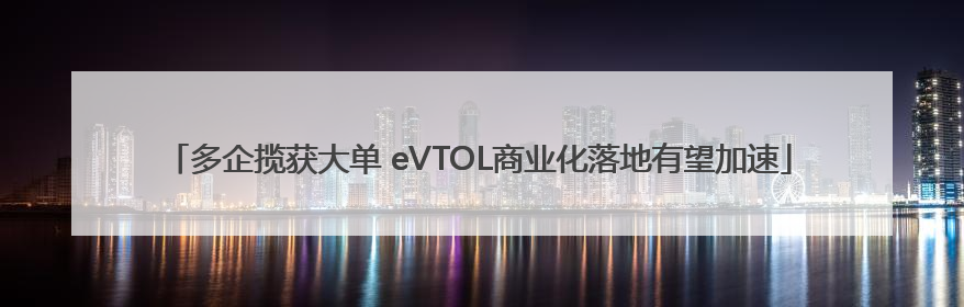 多企揽获大单 eVTOL商业化落地有望加速