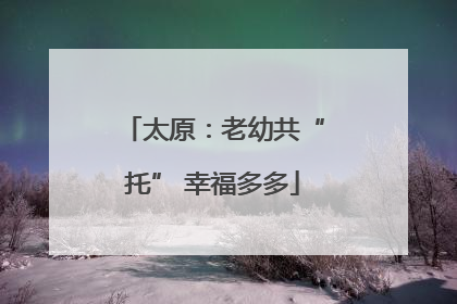 太原：老幼共“托” 幸福多多
