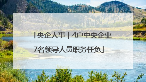 央企人事｜4户中央企业7名领导人员职务任免