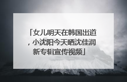女儿明天在韩国出道，小沈阳今天晒沈佳润新专辑宣传视频