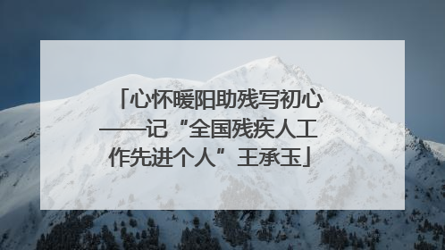 心怀暖阳助残写初心——记“全国残疾人工作先进个人”王承玉
