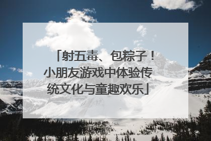 射五毒、包粽子！小朋友游戏中体验传统文化与童趣欢乐