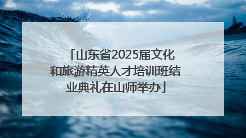 山东省2025届文化和旅游精英人才培训班结业典礼在山师举办