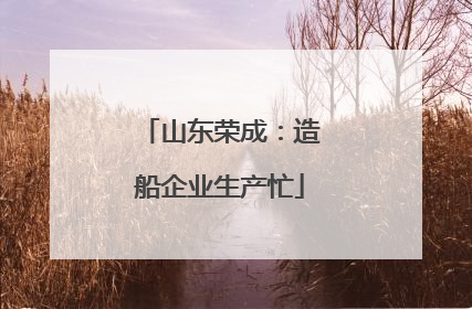 山东荣成：造船企业生产忙