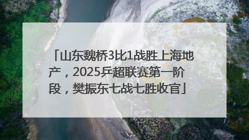 山东魏桥3比1战胜上海地产，2025乒超联赛第一阶段，樊振东七战七胜收官