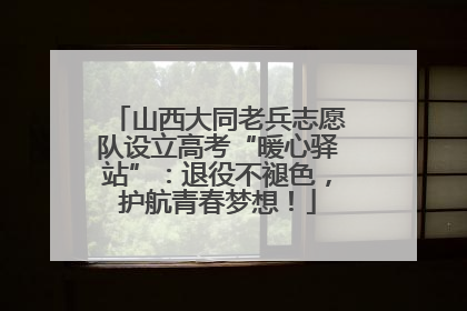 山西大同老兵志愿队设立高考“暖心驿站”：退役不褪色，护航青春梦想！