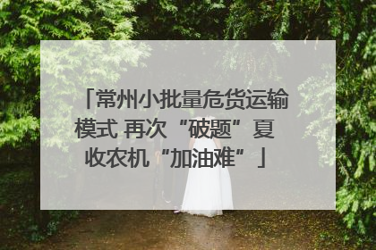 常州小批量危货运输模式 再次“破题”夏收农机“加油难”