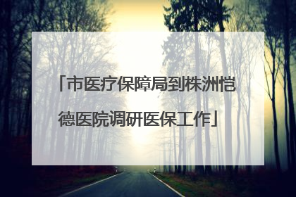 市医疗保障局到株洲恺德医院调研医保工作