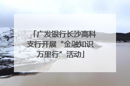 广发银行长沙高科支行开展“金融知识万里行”活动
